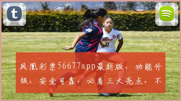 凤凰彩票56677app最新版，功能升级，安全可靠，必看三大亮点，不容错过